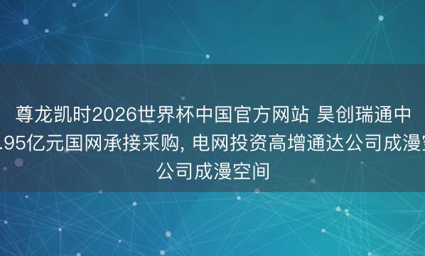尊龙凯时2026世界杯中国官方网站 昊创瑞通中标1.95亿元国网承接采购， 电网投资高增通达公司成漫空间