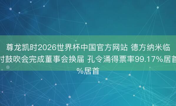 尊龙凯时2026世界杯中国官方网站 德方纳米临时鼓吹会完成董事会换届 孔令涌得票率99.17%居首