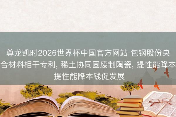 尊龙凯时2026世界杯中国官方网站 包钢股份央求陶瓷复合材料相干专利， 稀土协同固废制陶瓷， 提性能降本钱促发展