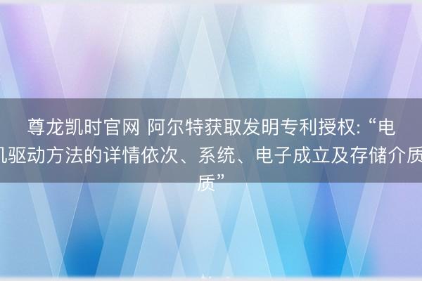 尊龙凯时官网 阿尔特获取发明专利授权: “电机驱动方法的详情依次、系统、电子成立及存储介质”