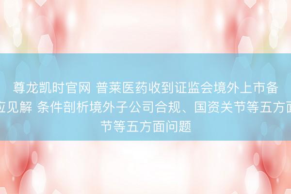 尊龙凯时官网 普莱医药收到证监会境外上市备案响应见解 条件剖析境外子公司合规、国资关节等五方面问题