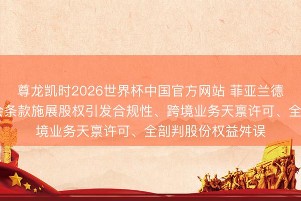 尊龙凯时2026世界杯中国官方网站 菲亚兰德拟境外上市 证监会条款施展股权引发合规性、跨境业务天禀许可、全剖判股份权益舛误
