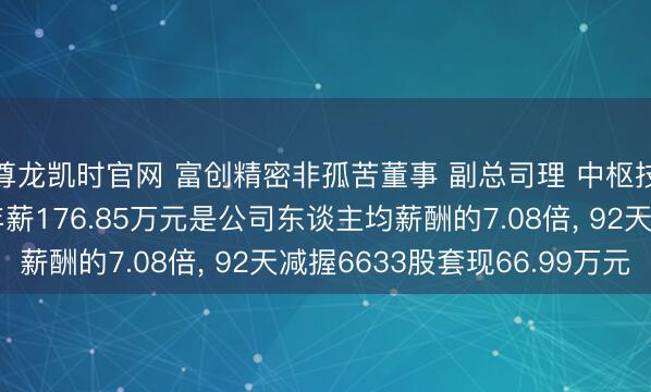 尊龙凯时官网 富创精密非孤苦董事 副总司理 中枢技艺东谈主员倪世文年薪176.85万元是公司东谈主均薪酬的7.08倍, 92天减握6633股套现66.99万元