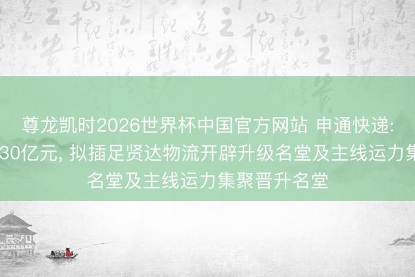 尊龙凯时2026世界杯中国官方网站 申通快递: 拟募资不超30亿元， 拟插足贤达物流开辟升级名堂及主线运力集聚晋升名堂
