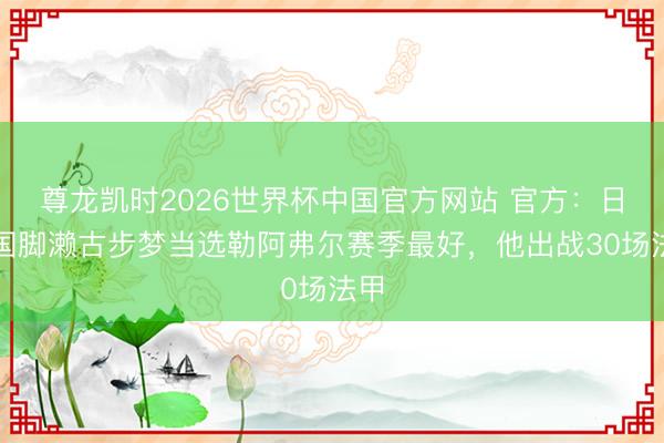 尊龙凯时2026世界杯中国官方网站 官方：日本国脚濑古步梦当选勒阿弗尔赛季最好，他出战30场法甲