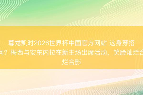 尊龙凯时2026世界杯中国官方网站 这身穿搭如何？梅西与安东内拉在新主场出席活动，笑脸灿烂合影