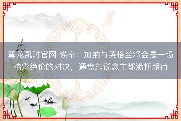 尊龙凯时官网 埃辛：加纳与英格兰将会是一场精彩绝伦的对决，通盘东说念主都满怀期待