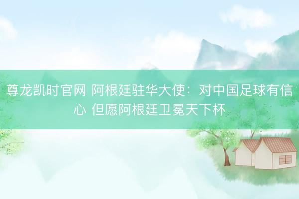 尊龙凯时官网 阿根廷驻华大使：对中国足球有信心 但愿阿根廷卫冕天下杯