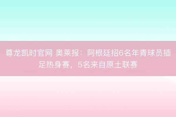 尊龙凯时官网 奥莱报:阿根廷招6名年青球员插足热身赛,5名来自原土联赛