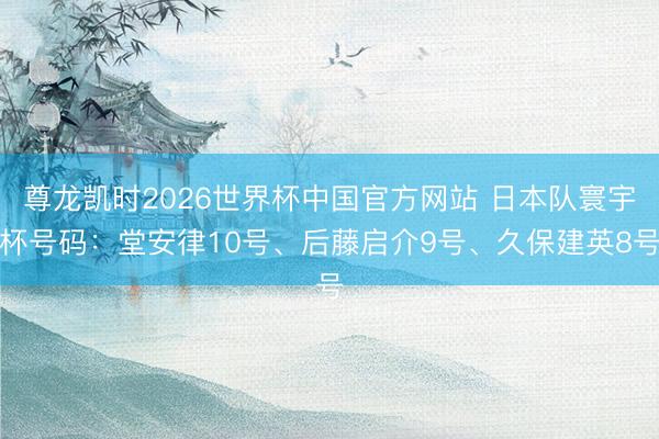尊龙凯时2026世界杯中国官方网站 日本队寰宇杯号码：堂安律10号、后藤启介9号、久保建英8号