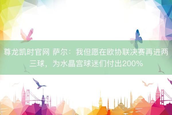 尊龙凯时官网 萨尔：我但愿在欧协联决赛再进两三球，为水晶宫球迷们付出200%