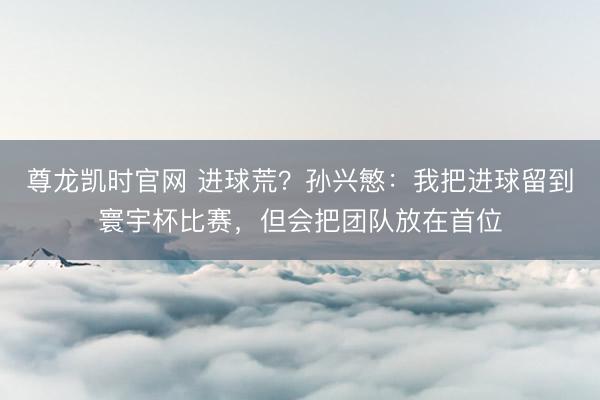 尊龙凯时官网 进球荒？孙兴慜：我把进球留到寰宇杯比赛，但会把团队放在首位