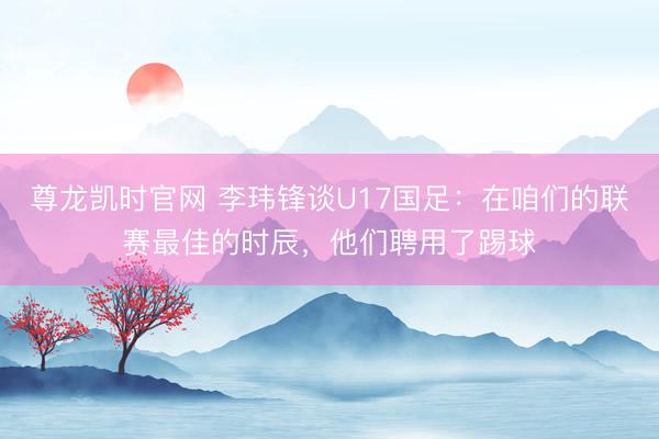 尊龙凯时官网 李玮锋谈U17国足：在咱们的联赛最佳的时辰，他们聘用了踢球