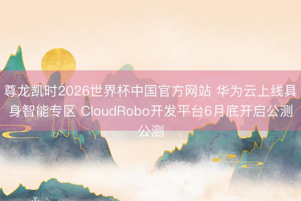 尊龙凯时2026世界杯中国官方网站 华为云上线具身智能专区 CloudRobo开发平台6月底开启公测