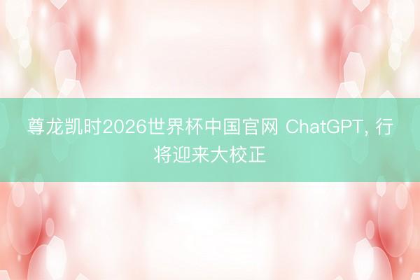 尊龙凯时2026世界杯中国官网 ChatGPT， 行将迎来大校正