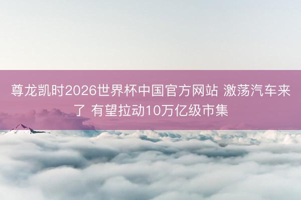 尊龙凯时2026世界杯中国官方网站 激荡汽车来了 有望拉动10万亿级市集