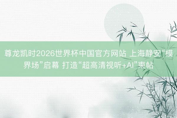 尊龙凯时2026世界杯中国官方网站 上海静安“模界场”启幕 打造“超高清视听+AI”柬帖