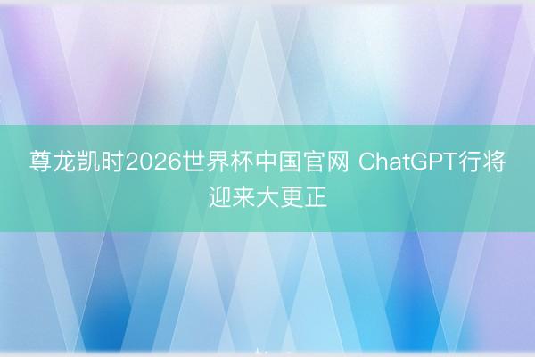 尊龙凯时2026世界杯中国官网 ChatGPT行将迎来大更正