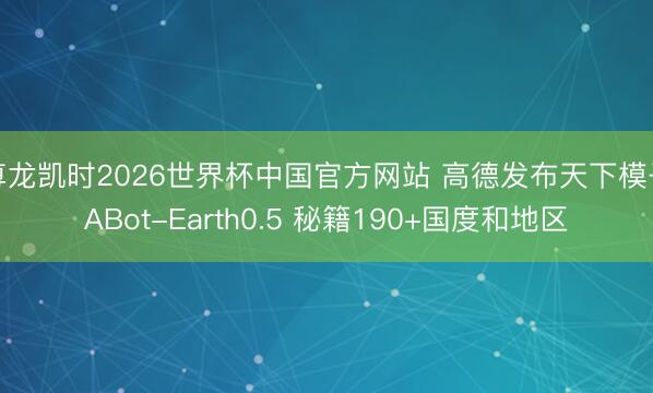 尊龙凯时2026世界杯中国官方网站 高德发布天下模子ABot-Earth0.5 秘籍190+国度和地区