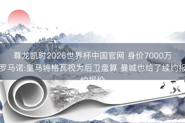 尊龙凯时2026世界杯中国官网 身价7000万!罗马诺:皇马将格瓦视为后卫盘算 曼城也给了续约报价