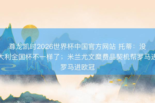 尊龙凯时2026世界杯中国官方网站 托蒂：没非常大利全国杯不一样了；米兰尤文糜费品契机帮罗马进欧冠