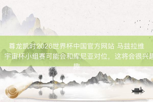 尊龙凯时2026世界杯中国官方网站 马兹拉维：宇宙杯小组赛可能会和库尼亚对位，这将会很兴趣
