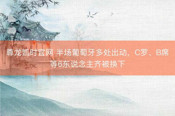 尊龙凯时官网 半场葡萄牙多处出动，C罗、B席等6东说念主齐被换下