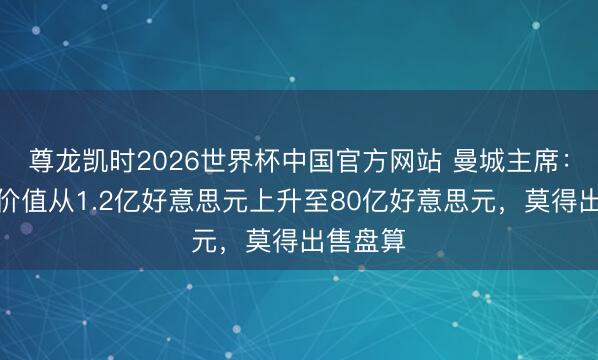 尊龙凯时2026世界杯中国官方网站 曼城主席：俱乐部价值从1.2亿好意思元上升至80亿好意思元，莫得出售盘算