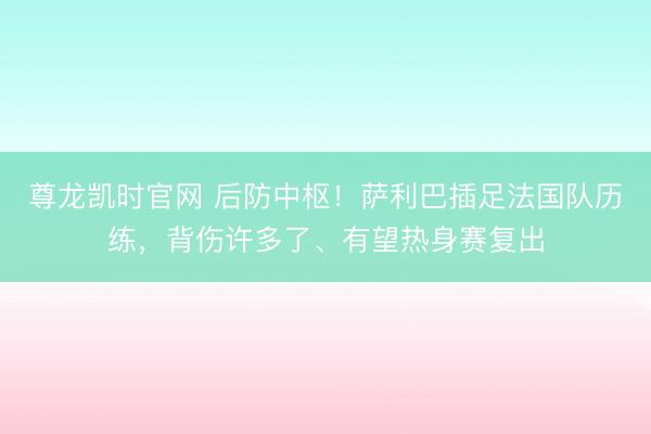 尊龙凯时官网 后防中枢！萨利巴插足法国队历练，背伤许多了、有望热身赛复出