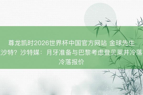 尊龙凯时2026世界杯中国官方网站 金球先生入主沙特？沙特媒：月牙准备与巴黎考虑登贝莱并冷落报价
