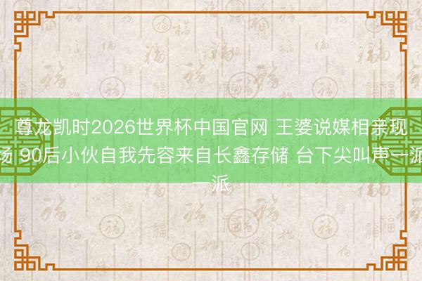 尊龙凯时2026世界杯中国官网 王婆说媒相亲现场 90后小伙自我先容来自长鑫存储 台下尖叫声一派