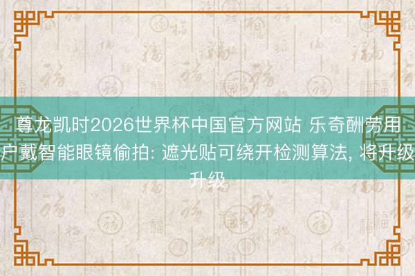 尊龙凯时2026世界杯中国官方网站 乐奇酬劳用户戴智能眼镜偷拍: 遮光贴可绕开检测算法， 将升级