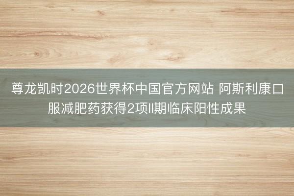 尊龙凯时2026世界杯中国官方网站 阿斯利康口服减肥药获得2项II期临床阳性成果