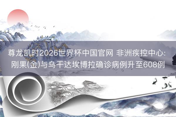尊龙凯时2026世界杯中国官网 非洲疾控中心: 刚果(金)与乌干达埃博拉确诊病例升至608例