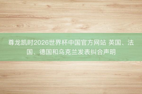 尊龙凯时2026世界杯中国官方网站 英国、法国、德国和乌克兰发表纠合声明