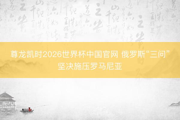 尊龙凯时2026世界杯中国官网 俄罗斯“三问”坚决施压罗马尼亚