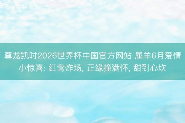 尊龙凯时2026世界杯中国官方网站 属羊6月爱情小惊喜: 红鸾炸场， 正缘撞满怀， 甜到心坎