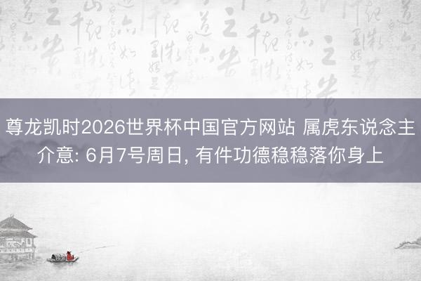 尊龙凯时2026世界杯中国官方网站 属虎东说念主介意: 6月7号周日， 有件功德稳稳落你身上