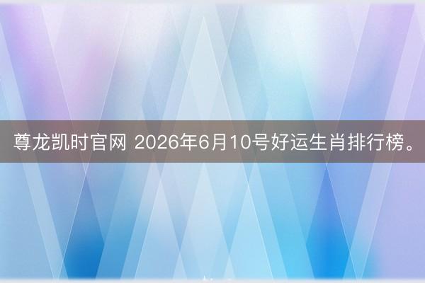 尊龙凯时官网 2026年6月10号好运生肖排行榜。