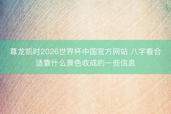 尊龙凯时2026世界杯中国官方网站 八字看合适靠什么景色收成的一些信息