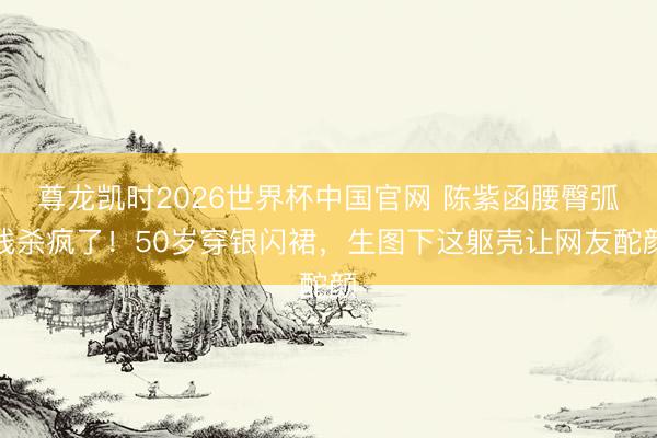 尊龙凯时2026世界杯中国官网 陈紫函腰臀弧线杀疯了！50岁穿银闪裙，生图下这躯壳让网友酡颜