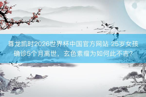 尊龙凯时2026世界杯中国官方网站 25岁女孩确诊5个月离世，玄色素瘤为如何此不吉？