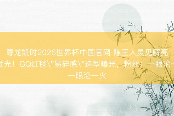 尊龙凯时2026世界杯中国官网 陈王人灵见解亮到发光！GQ红毯