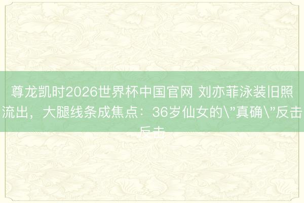 尊龙凯时2026世界杯中国官网 刘亦菲泳装旧照流出，大腿线条成焦点：36岁仙女的