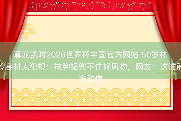 尊龙凯时2026世界杯中国官方网站 50岁林志玲身材太犯规！抹胸裙兜不住好风物，网友：这谁敢信