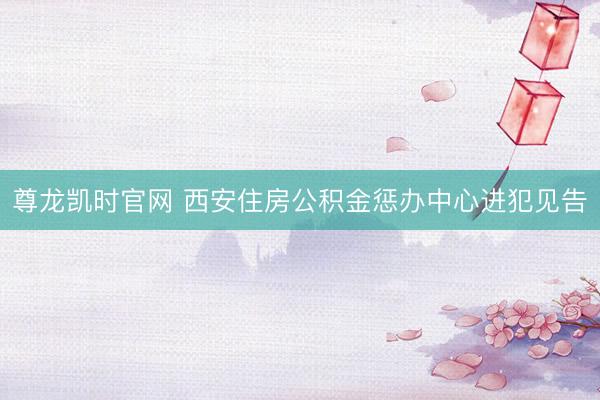 尊龙凯时官网 西安住房公积金惩办中心进犯见告