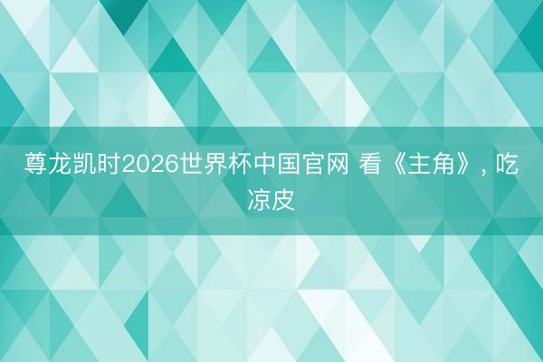 尊龙凯时2026世界杯中国官网 看《主角》， 吃凉皮