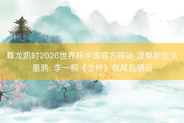 尊龙凯时2026世界杯中国官方网站 涅槃新生见墨鸦: 李一桐《金枝》收尾后晒日