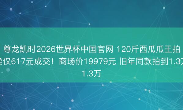 尊龙凯时2026世界杯中国官网 120斤西瓜瓜王拍卖仅617元成交！商场价19979元 旧年同款拍到1.3万