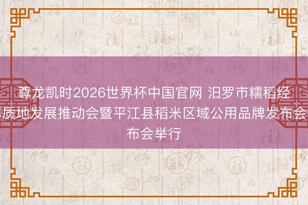 尊龙凯时2026世界杯中国官网 汨罗市糯稻经济高质地发展推动会暨平江县稻米区域公用品牌发布会举行